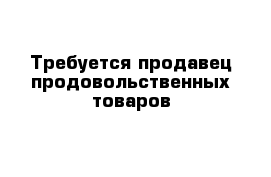 Требуется продавец продовольственных товаров